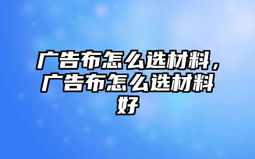 廣告布怎么選材料，廣告布怎么選材料好