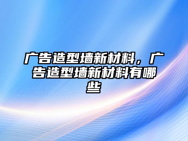 廣告造型墻新材料，廣告造型墻新材料有哪些