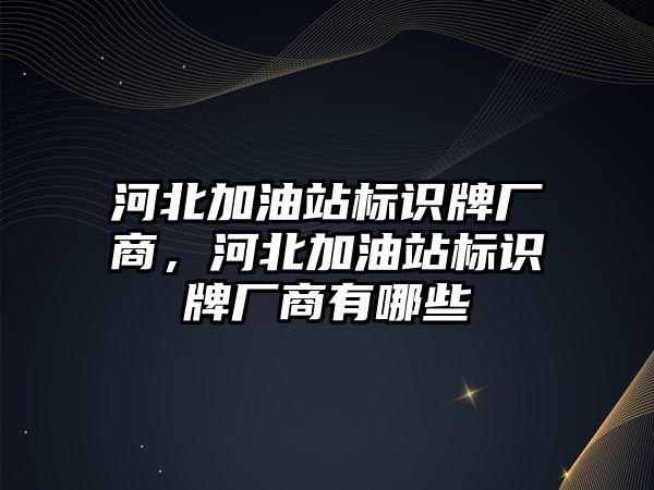 河北加油站標識牌廠商，河北加油站標識牌廠商有哪些