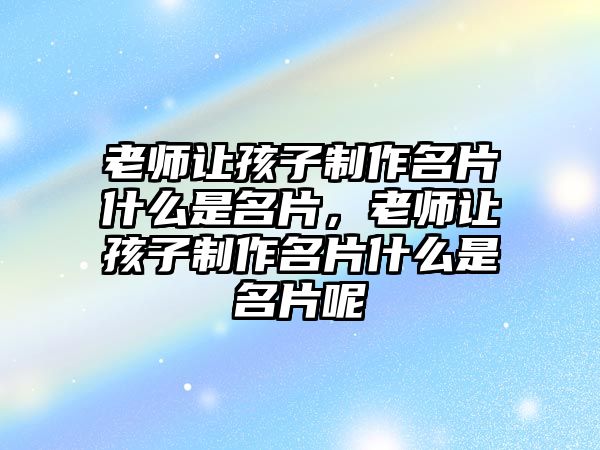 老師讓孩子制作名片什么是名片，老師讓孩子制作名片什么是名片呢