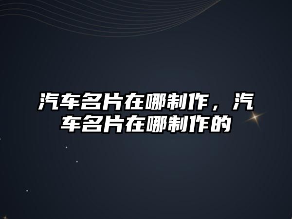 汽車名片在哪制作，汽車名片在哪制作的