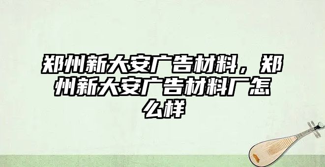 鄭州新大安廣告材料，鄭州新大安廣告材料廠怎么樣