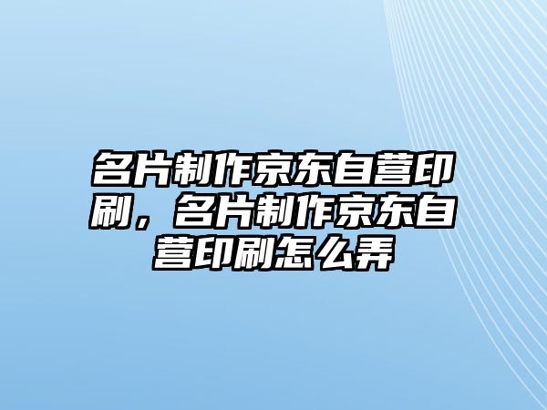 名片制作京東自營印刷，名片制作京東自營印刷怎么弄