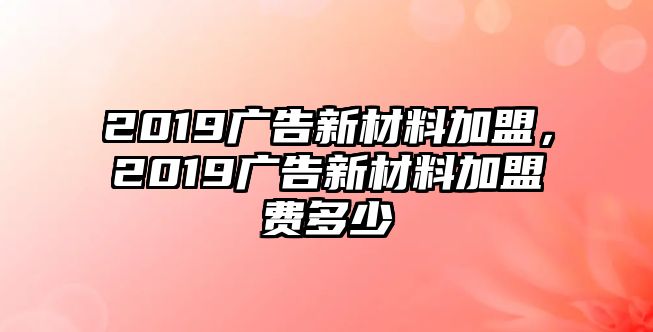 2019廣告新材料加盟，2019廣告新材料加盟費多少