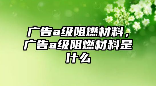 廣告a級阻燃材料，廣告a級阻燃材料是什么