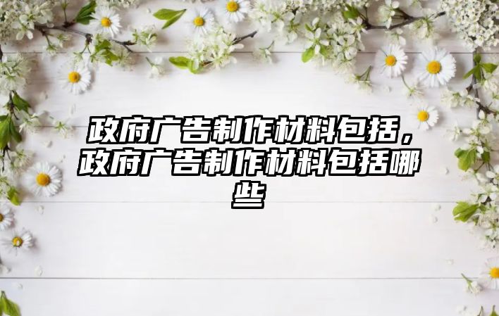 政府廣告制作材料包括，政府廣告制作材料包括哪些