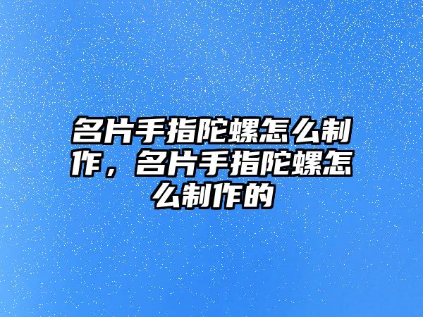 名片手指陀螺怎么制作，名片手指陀螺怎么制作的