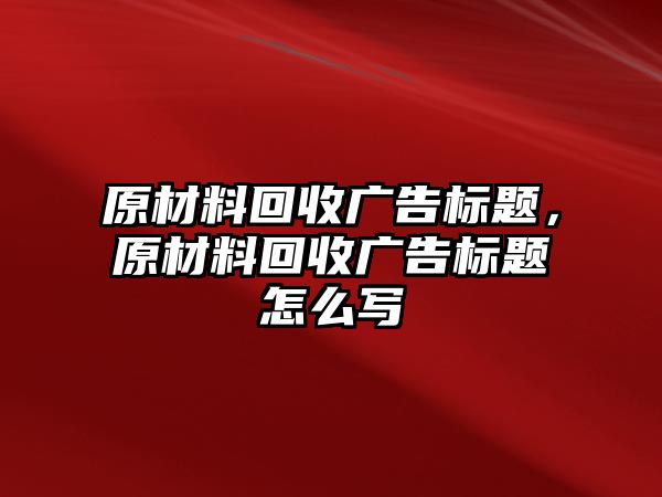 原材料回收廣告標(biāo)題，原材料回收廣告標(biāo)題怎么寫