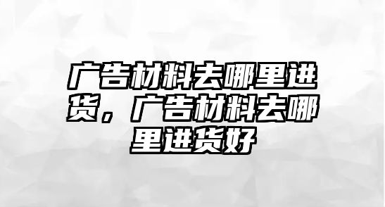 廣告材料去哪里進貨，廣告材料去哪里進貨好