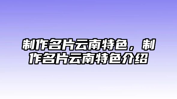 制作名片云南特色，制作名片云南特色介紹