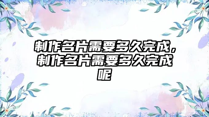 制作名片需要多久完成，制作名片需要多久完成呢