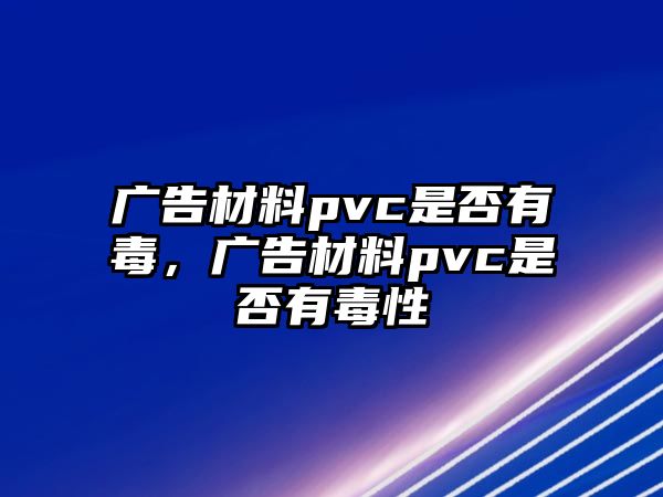 廣告材料pvc是否有毒，廣告材料pvc是否有毒性