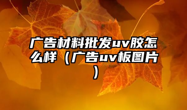 廣告材料批發(fā)uv膠怎么樣（廣告uv板圖片）