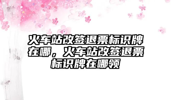 火車站改簽退票標(biāo)識(shí)牌在哪，火車站改簽退票標(biāo)識(shí)牌在哪領(lǐng)