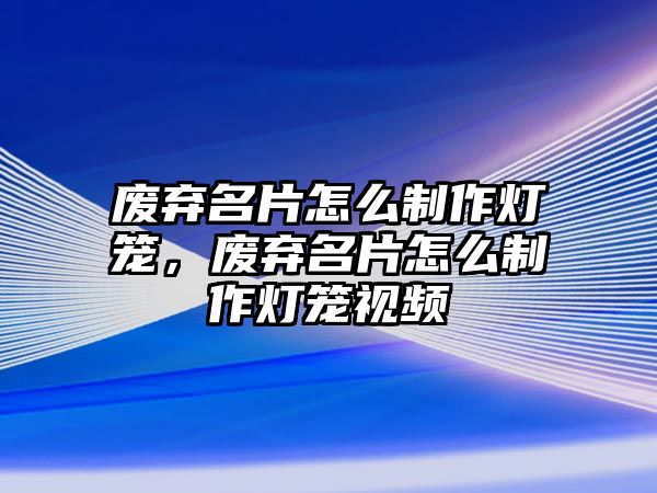 廢棄名片怎么制作燈籠，廢棄名片怎么制作燈籠視頻