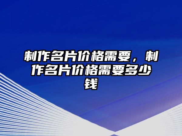 制作名片價(jià)格需要，制作名片價(jià)格需要多少錢(qián)