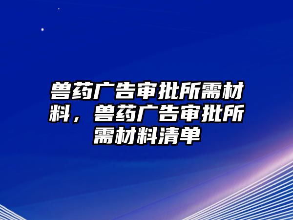 獸藥廣告審批所需材料，獸藥廣告審批所需材料清單