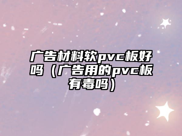 廣告材料軟pvc板好嗎（廣告用的pvc板有毒嗎）