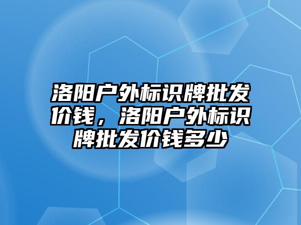 洛陽戶外標識牌批發(fā)價錢，洛陽戶外標識牌批發(fā)價錢多少