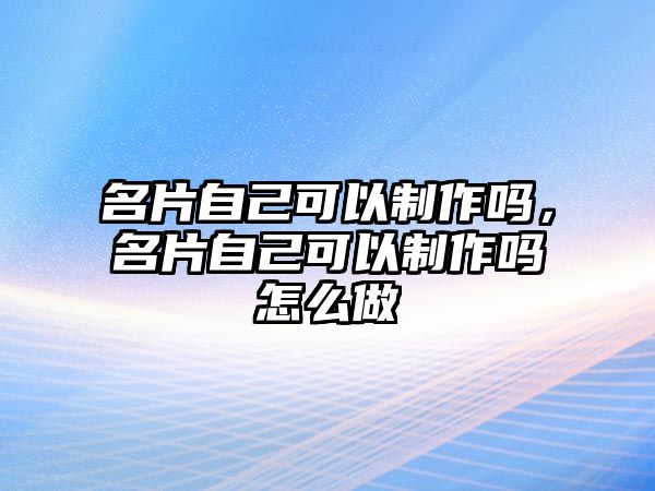 名片自己可以制作嗎，名片自己可以制作嗎怎么做