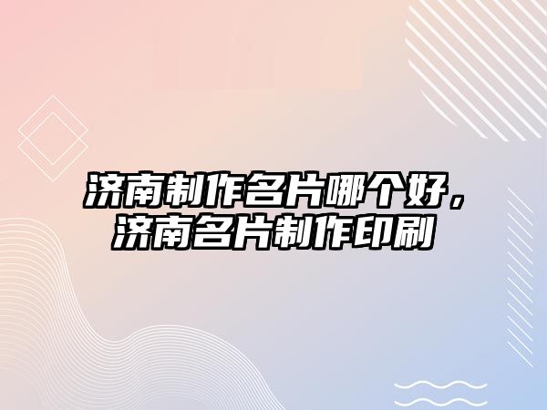 濟(jì)南制作名片哪個(gè)好，濟(jì)南名片制作印刷