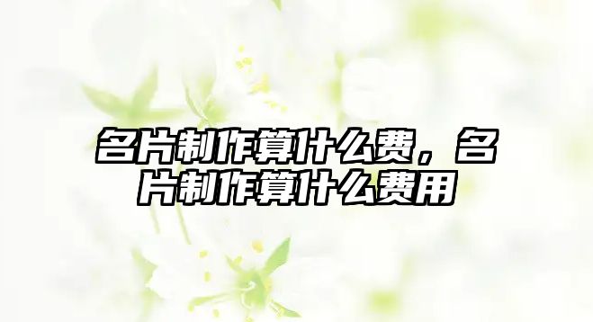 名片制作算什么費(fèi)，名片制作算什么費(fèi)用