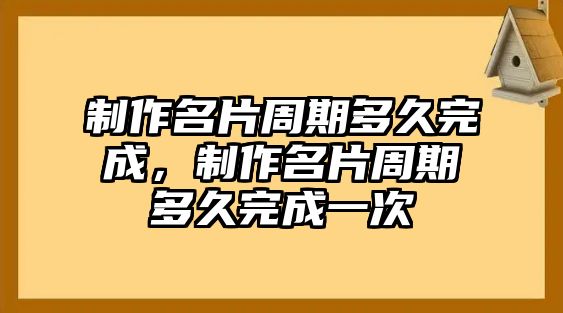 制作名片周期多久完成，制作名片周期多久完成一次