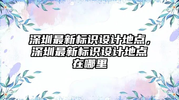 深圳最新標識設計地點，深圳最新標識設計地點在哪里