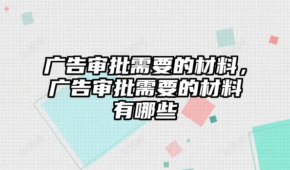 廣告審批需要的材料，廣告審批需要的材料有哪些