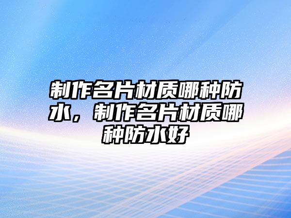 制作名片材質(zhì)哪種防水，制作名片材質(zhì)哪種防水好