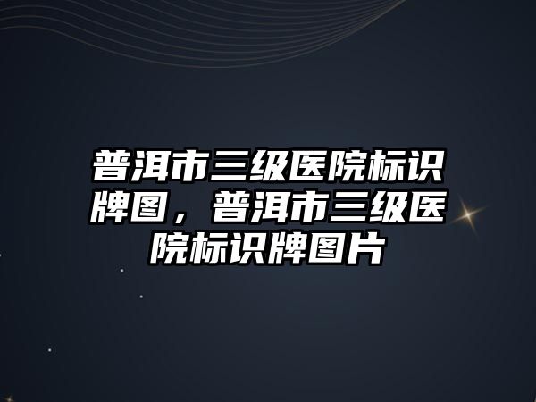 普洱市三級醫(yī)院標識牌圖，普洱市三級醫(yī)院標識牌圖片