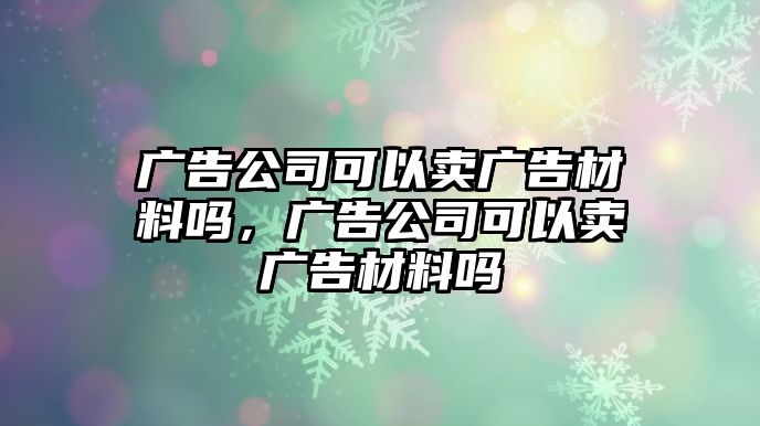 廣告公司可以賣廣告材料嗎，廣告公司可以賣廣告材料嗎