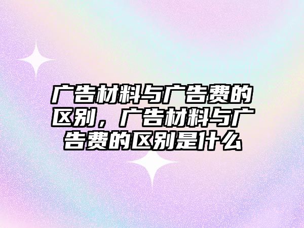 廣告材料與廣告費的區(qū)別，廣告材料與廣告費的區(qū)別是什么