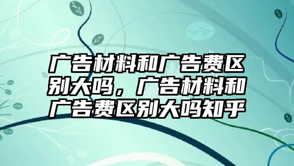 廣告材料和廣告費(fèi)區(qū)別大嗎，廣告材料和廣告費(fèi)區(qū)別大嗎知乎