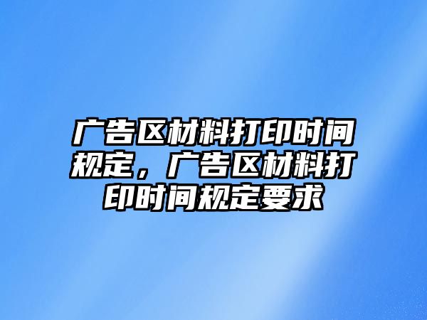 廣告區(qū)材料打印時間規(guī)定，廣告區(qū)材料打印時間規(guī)定要求