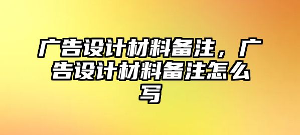 廣告設(shè)計(jì)材料備注，廣告設(shè)計(jì)材料備注怎么寫(xiě)