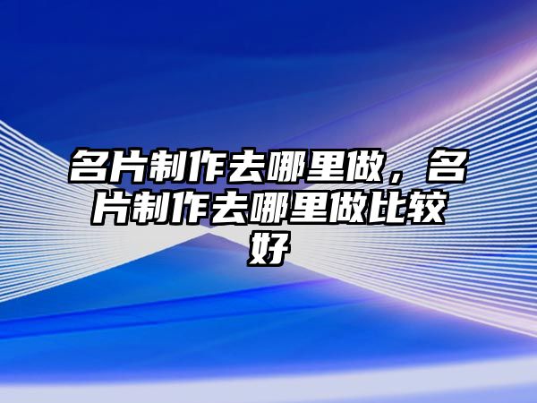 名片制作去哪里做，名片制作去哪里做比較好