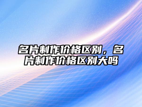 名片制作價格區(qū)別，名片制作價格區(qū)別大嗎