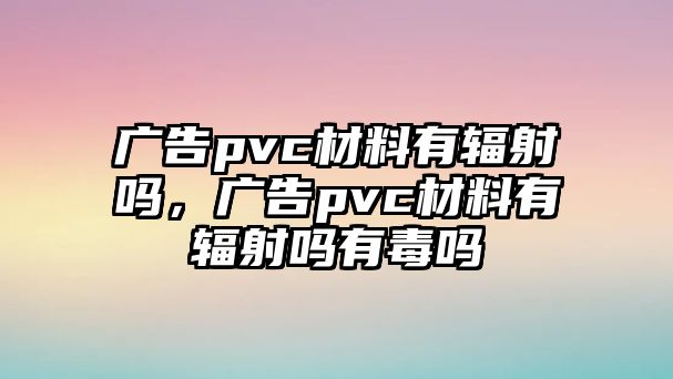 廣告pvc材料有輻射嗎，廣告pvc材料有輻射嗎有毒嗎