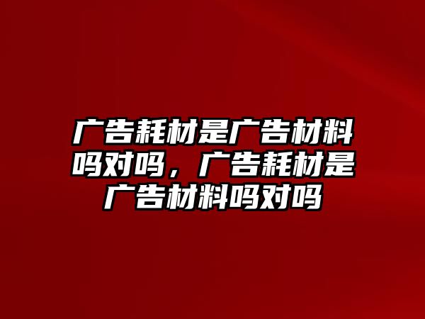 廣告耗材是廣告材料嗎對嗎，廣告耗材是廣告材料嗎對嗎