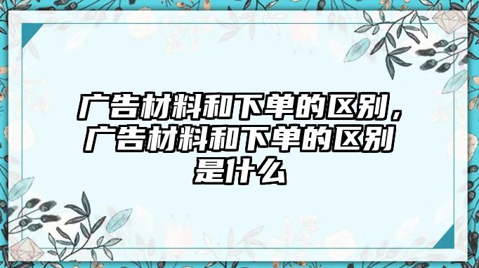 廣告材料和下單的區(qū)別，廣告材料和下單的區(qū)別是什么