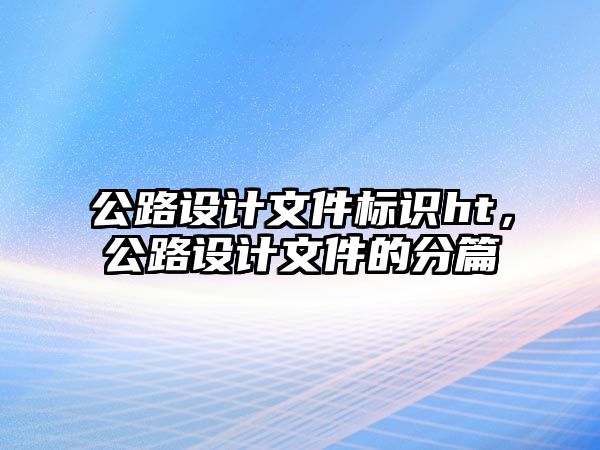 公路設(shè)計(jì)文件標(biāo)識(shí)ht，公路設(shè)計(jì)文件的分篇