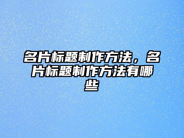 名片標題制作方法，名片標題制作方法有哪些