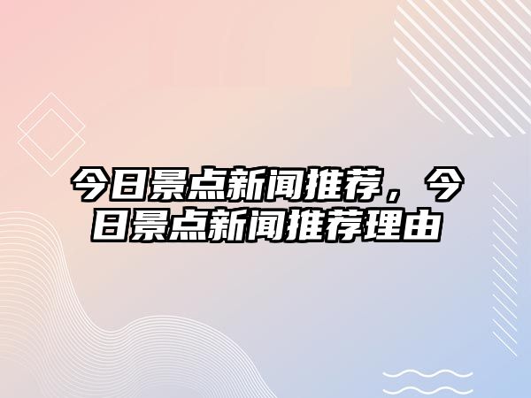 今日景點(diǎn)新聞推薦，今日景點(diǎn)新聞推薦理由