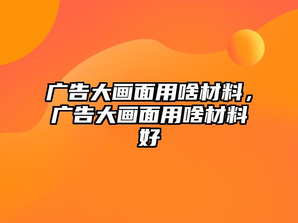 廣告大畫面用啥材料，廣告大畫面用啥材料好