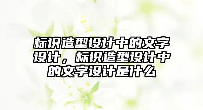 標識造型設(shè)計中的文字設(shè)計，標識造型設(shè)計中的文字設(shè)計是什么