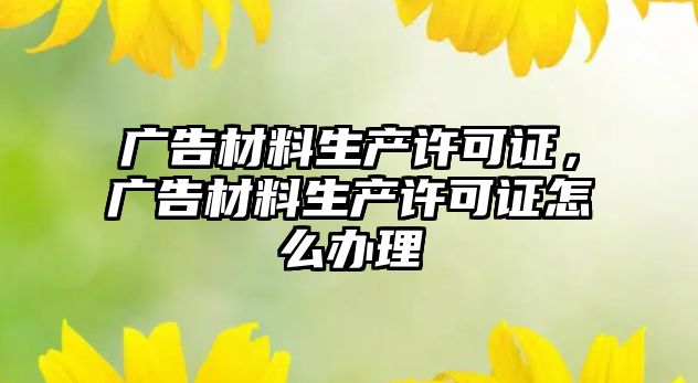 廣告材料生產(chǎn)許可證，廣告材料生產(chǎn)許可證怎么辦理