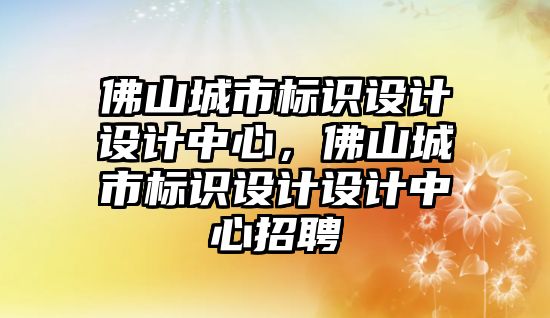 佛山城市標識設計設計中心，佛山城市標識設計設計中心招聘