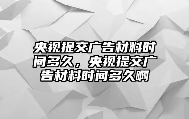 央視提交廣告材料時(shí)間多久，央視提交廣告材料時(shí)間多久啊